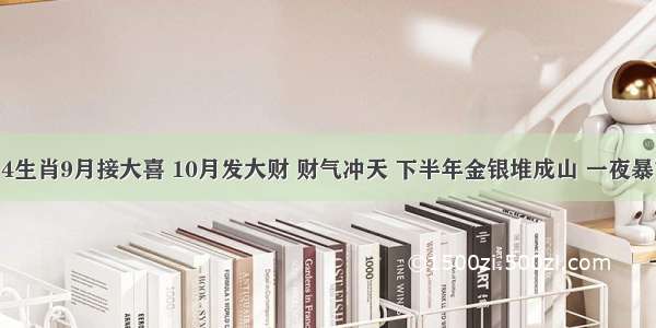 百年大喜事！4生肖9月接大喜 10月发大财 财气冲天 下半年金银堆成山 一夜暴富 睡觉都笑醒