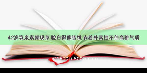 42岁袁泉素颜现身 脸白得像张纸 衣着朴素挡不住高雅气质