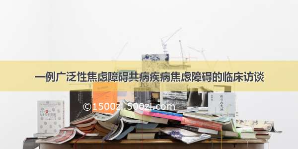 一例广泛性焦虑障碍共病疾病焦虑障碍的临床访谈