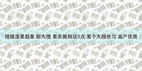 柑橘落果裂果 膨大慢 果农做到这3点 果个大颜色匀 高产优质