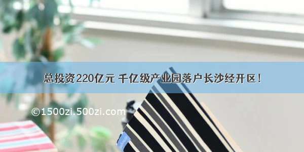 总投资220亿元 千亿级产业园落户长沙经开区！