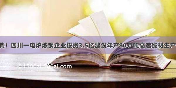 急聘！四川一电炉炼钢企业投资3.5亿建设年产80万吨高速线材生产线！