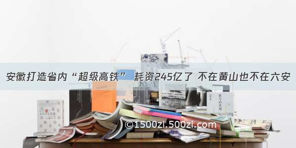 安徽打造省内“超级高铁” 耗资245亿了 不在黄山也不在六安