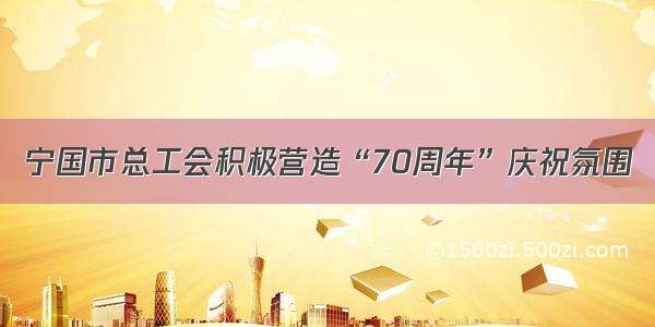 宁国市总工会积极营造“70周年”庆祝氛围