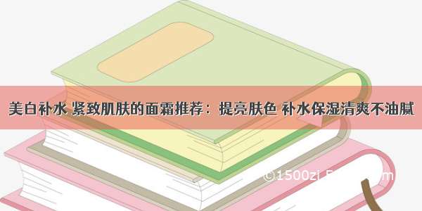 美白补水 紧致肌肤的面霜推荐：提亮肤色 补水保湿清爽不油腻