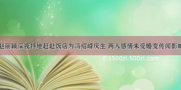 赵丽颖深夜特地赶赴饭店为冯绍峰庆生 两人感情未受婚变传闻影响