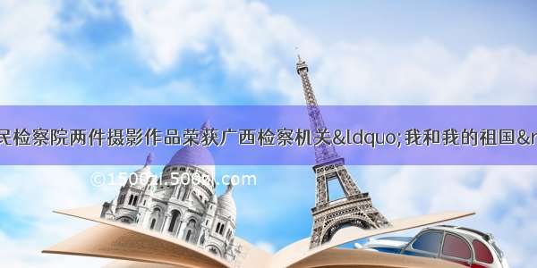 【喜报】陆川县人民检察院两件摄影作品荣获广西检察机关“我和我的祖国”主题摄影比赛