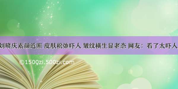 刘晓庆素颜近照 皮肤松弛吓人 皱纹横生显老态 网友：看了太吓人！