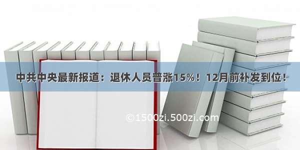 中共中央最新报道：退休人员普涨15%！12月前补发到位！