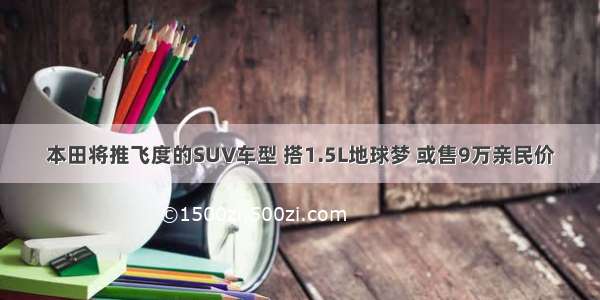 本田将推飞度的SUV车型 搭1.5L地球梦 或售9万亲民价