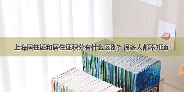 上海居住证和居住证积分有什么区别？很多人都不知道！