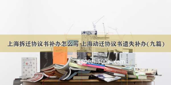 上海拆迁协议书补办怎么写 上海动迁协议书遗失补办(九篇)