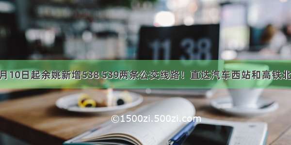 10月10日起余姚新增538 539两条公交线路！直达汽车西站和高铁北站！