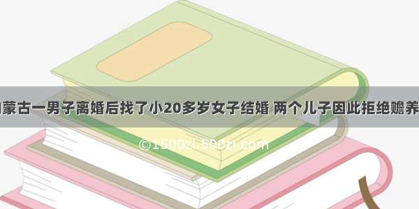 内蒙古一男子离婚后找了小20多岁女子结婚 两个儿子因此拒绝赡养…