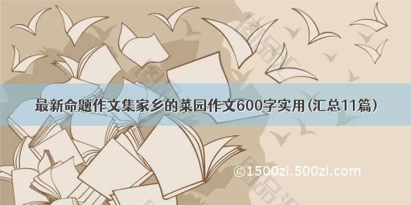 最新命题作文集家乡的菜园作文600字实用(汇总11篇)