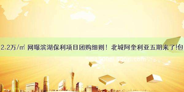 团购精装价2.2万/㎡ 网曝滨湖保利项目团购细则！北城阿奎利亚五期来了!包河经开区再