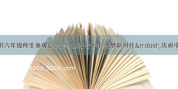 贵池区永明小学组织六年级师生参观“奋进七十年 逐梦新时代—庆祝中华人民共和国成立