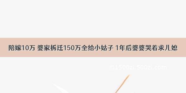 陪嫁10万 婆家拆迁150万全给小姑子 1年后婆婆哭着求儿媳