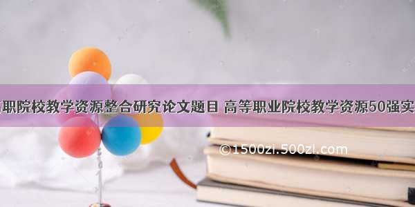 高职院校教学资源整合研究论文题目 高等职业院校教学资源50强实用