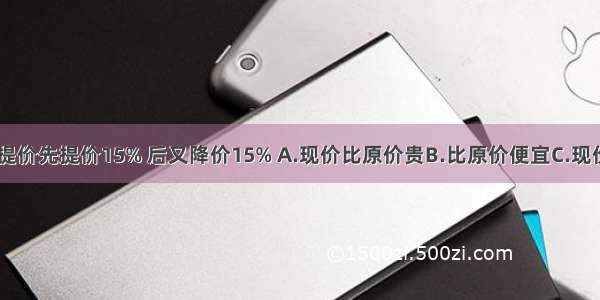 某种商品 先提价先提价15% 后又降价15% A.现价比原价贵B.比原价便宜C.现价和原价一样