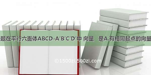 单选题在平行六面体ABCD-A′B′C′D′中 向量   是A.有相同起点的向量B.等