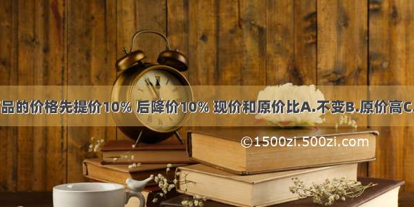 一种商品的价格先提价10% 后降价10% 现价和原价比A.不变B.原价高C.现价高