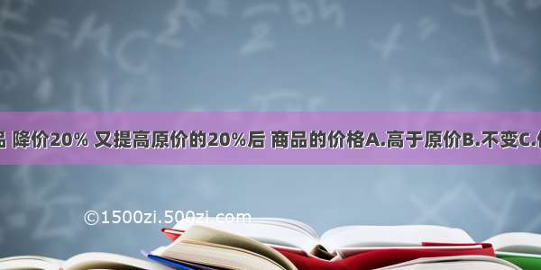 一种商品 降价20% 又提高原价的20%后 商品的价格A.高于原价B.不变C.低于原价