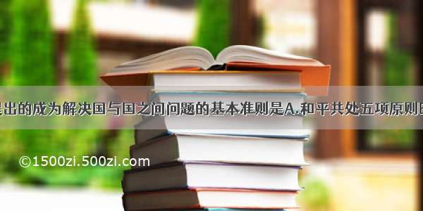 单选题我国提出的成为解决国与国之间问题的基本准则是A.和平共处五项原则B.求同存异原