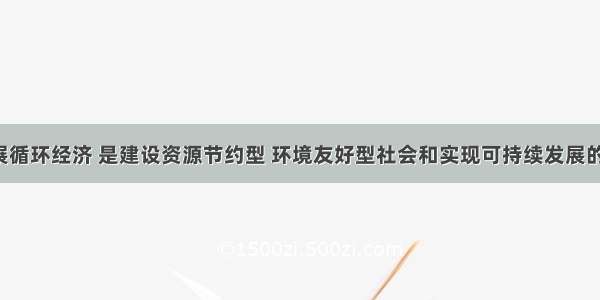 单选题发展循环经济 是建设资源节约型 环境友好型社会和实现可持续发展的重要途径。