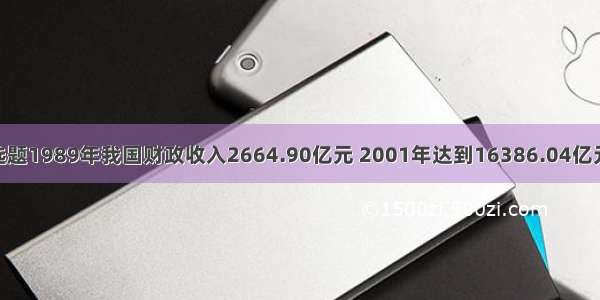 单选题1989年我国财政收入2664.90亿元 2001年达到16386.04亿元 是