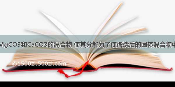 单选题煅烧MgCO3和CaCO3的混合物 使其分解为了使煅烧后的固体混合物中镁和钙的质