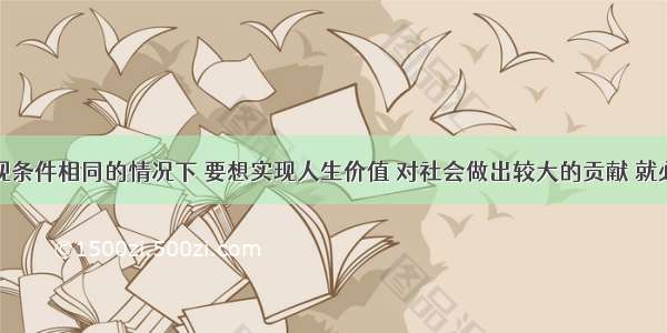 单选题在客观条件相同的情况下 要想实现人生价值 对社会做出较大的贡献 就必须①全面提