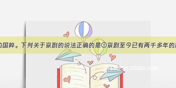 京剧是我国的国粹。下列关于京剧的说法正确的是①京剧至今已有两千多年的历史②京剧唱