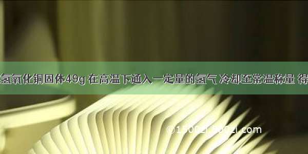 单选题称取氢氧化铜固体49g 在高温下通入一定量的氢气 冷却至常温称量 得到36g固体