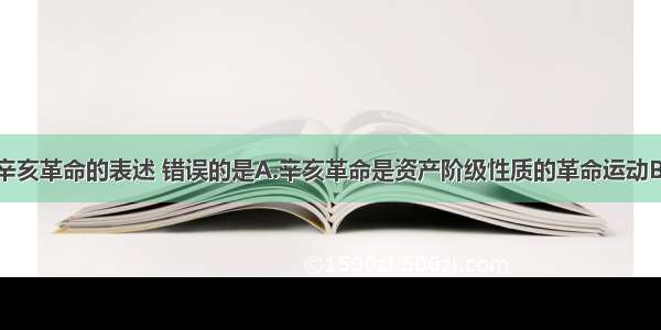 下列关于辛亥革命的表述 错误的是A.辛亥革命是资产阶级性质的革命运动B.辛亥革命