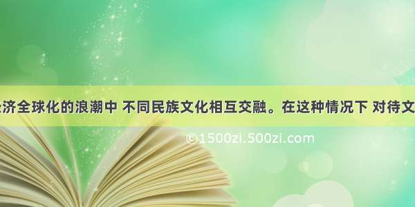 单选题在经济全球化的浪潮中 不同民族文化相互交融。在这种情况下 对待文化的正确态