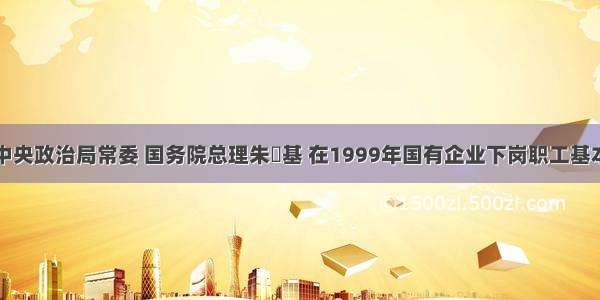 单选题中共中央政治局常委 国务院总理朱镕基 在1999年国有企业下岗职工基本生活保障和