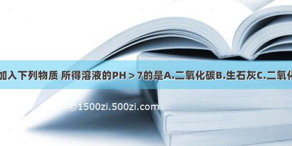 向蒸馏水中加入下列物质 所得溶液的PH＞7的是A.二氧化碳B.生石灰C.二氧化硫D.碳酸钙