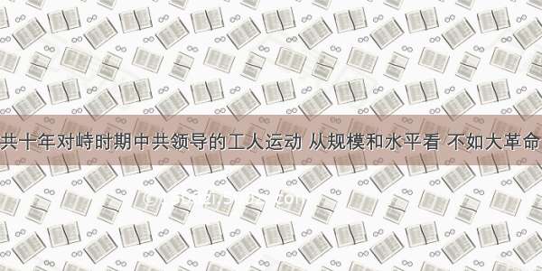 单选题国共十年对峙时期中共领导的工人运动 从规模和水平看 不如大革命时期 其关