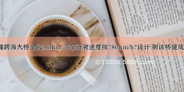 建设中的洋浦跨海大桥全长3.3km 汽车行驶速度按?80km/h?设计 则该桥建成后（1）假设