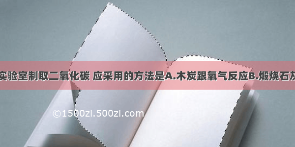 单选题实验室制取二氧化碳 应采用的方法是A.木炭跟氧气反应B.煅烧石灰石C.碳