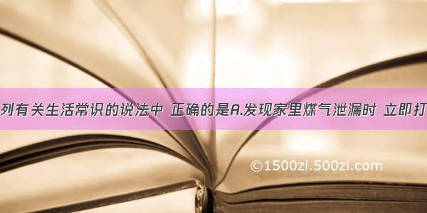 单选题下列有关生活常识的说法中 正确的是A.发现家里煤气泄漏时 立即打开排气扇