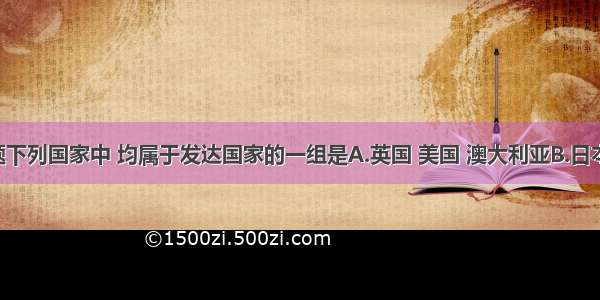 单选题下列国家中 均属于发达国家的一组是A.英国 美国 澳大利亚B.日本 中国