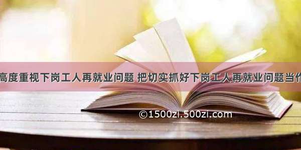 单选题中央高度重视下岗工人再就业问题 把切实抓好下岗工人再就业问题当作当前各级政