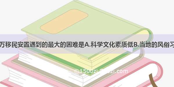 单选题百万移民安置遇到的最大的困难是A.科学文化素质低B.当地的风俗习惯和乡土