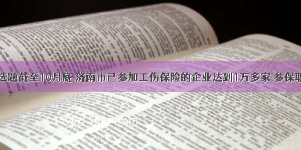 单选题截至10月底 济南市已参加工伤保险的企业达到1万多家 参保职工