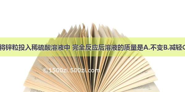 单选题将锌粒投入稀硫酸溶液中 完全反应后溶液的质量是A.不变B.减轻C.增加D