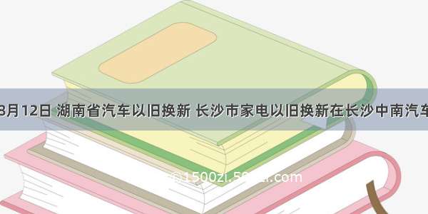 单选题8月12日 湖南省汽车以旧换新 长沙市家电以旧换新在长沙中南汽车世界同