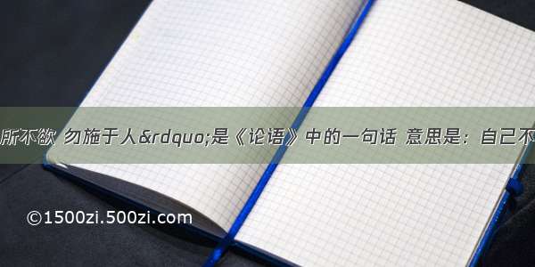 单选题“己所不欲 勿施于人”是《论语》中的一句话 意思是：自己不喜欢的事 就不要