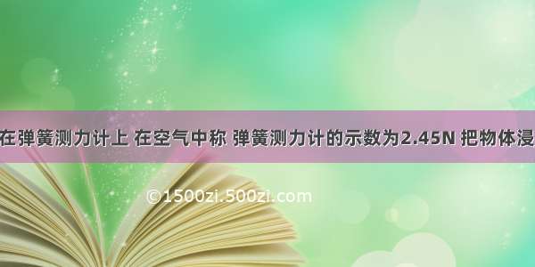 某物体挂在弹簧测力计上 在空气中称 弹簧测力计的示数为2.45N 把物体浸没在水中 